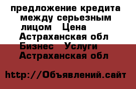 предложение кредита между серьезным лицом › Цена ­ 10 - Астраханская обл. Бизнес » Услуги   . Астраханская обл.